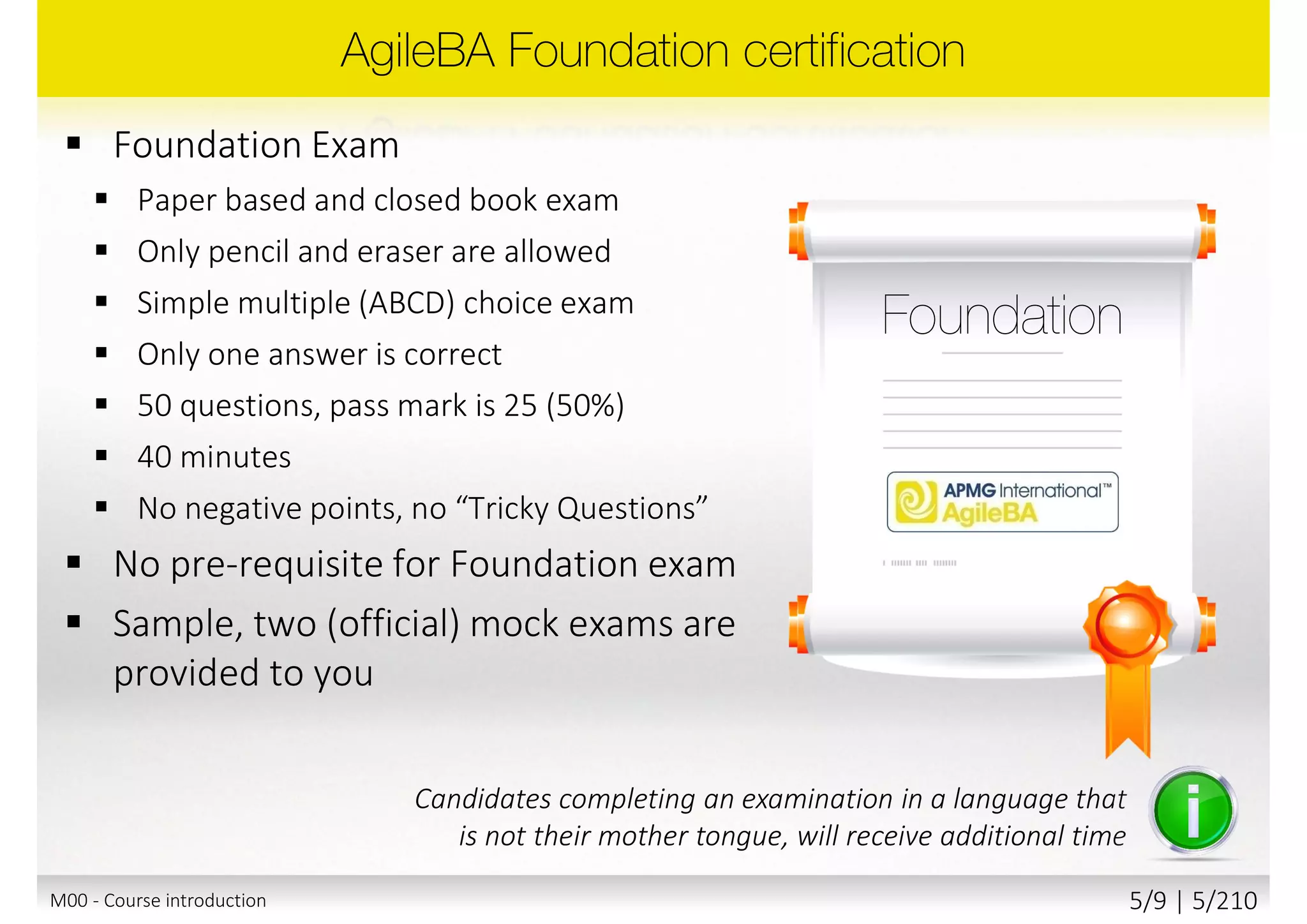  Foundation Exam
 Paper based and closed book exam
 Only pencil and eraser are allowed
 Simple multiple (ABCD) choice exam
 Only one answer is correct
 50 questions, pass mark is 25 (50%)
 40 minutes
 No negative points, no “Tricky Questions”
 No pre-requisite for Foundation exam
 Sample, two (official) mock exams are
provided to you
Candidates completing an examination in a language that
is not their mother tongue, will receive additional time
M00 - Course introduction 5/10 | 5/211
 