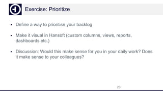 Exercise: Prioritize
▶ Define a way to prioritise your backlog
▶ Make it visual in Hansoft (custom columns, views, reports,
dashboards etc.)
▶ Discussion: Would this make sense for you in your daily work? Does
it make sense to your colleagues?
20
 