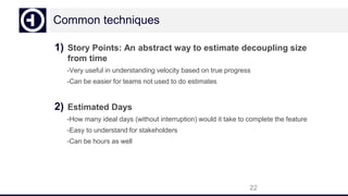 Common techniques
1) Story Points: An abstract way to estimate decoupling size
from time
-Very useful in understanding velocity based on true progress
-Can be easier for teams not used to do estimates
2) Estimated Days
-How many ideal days (without interruption) would it take to complete the feature
-Easy to understand for stakeholders
-Can be hours as well
22
 