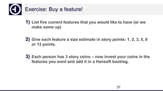 Exercise: Buy a feature!
1) List five current features that you would like to have (or we
make some up)
2) Give each feature a size estimate in story points: 1, 2, 3, 5, 8
or 13 points.
3) Each person has 3 story coins – now invest your coins in the
features you want and add it in a Hansoft backlog.
27
 
