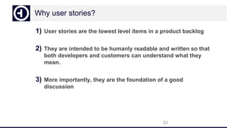 Why user stories?
1) User stories are the lowest level items in a product backlog
2) They are intended to be humanly readable and written so that
both developers and customers can understand what they
mean.
3) More importantly, they are the foundation of a good
discussion
33
 