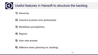 Useful features in Hansoft to structure the backlog
1) Hierarchy
2) Columns (custom once particularly)
3) Workflows and pipelines
4) Reports
5) User view presets
6) Different views (planning vs. backlog)
39
 