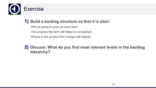 Exercise
1) Build a backlog structure so that it is clear:
-Who is going to work on each item
-The process the item will follow to completion
-Where in the product the change will happen
2) Discuss: What do you find most relevant levels in the backlog
hierarchy?
44
 