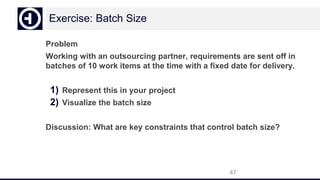 Exercise: Batch Size
Problem
Working with an outsourcing partner, requirements are sent off in
batches of 10 work items at the time with a fixed date for delivery.
1) Represent this in your project
2) Visualize the batch size
Discussion: What are key constraints that control batch size?
47
 