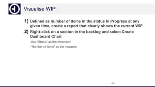 Visualise WIP
1) Defined as number of items in the status In Progress at any
given time, create a report that clearly shows the current WIP
2) Right-click on a section in the backlog and select Create
Dashboard Chart
-Use “Status” as the dimension
-“Number of items” as the measure
49
 