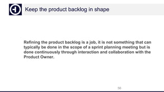 Keep the product backlog in shape
Refining the product backlog is a job, it is not something that can
typically be done in the scope of a sprint planning meeting but is
done continuously through interaction and collaboration with the
Product Owner.
56
 