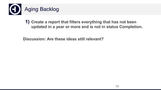 Aging Backlog
1) Create a report that filters everything that has not been
updated in a year or more and is not in status Completion.
Discussion: Are these ideas still relevant?
58
 