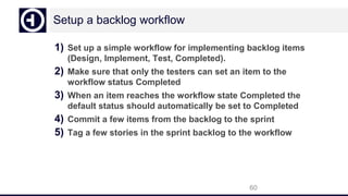 Setup a backlog workflow
1) Set up a simple workflow for implementing backlog items
(Design, Implement, Test, Completed).
2) Make sure that only the testers can set an item to the
workflow status Completed
3) When an item reaches the workflow state Completed the
default status should automatically be set to Completed
4) Commit a few items from the backlog to the sprint
5) Tag a few stories in the sprint backlog to the workflow
60
 