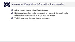 Inventory - Keep More Information than Needed
 Allow teams to work in different ways
 Not everything has to be managed in Hansoft, items directly
related to customer value to go into backlogs
 Tightly manage the number of columns
 
