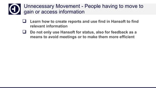 Unnecessary Movement - People having to move to
gain or access information
 Learn how to create reports and use find in Hansoft to find
relevant information
 Do not only use Hansoft for status, also for feedback as a
means to avoid meetings or to make them more efficient
 