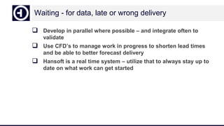 Waiting - for data, late or wrong delivery
 Develop in parallel where possible – and integrate often to
validate
 Use CFD’s to manage work in progress to shorten lead times
and be able to better forecast delivery
 Hansoft is a real time system – utilize that to always stay up to
date on what work can get started
 