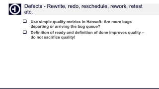 Defects - Rewrite, redo, reschedule, rework, retest
etc.
 Use simple quality metrics in Hansoft: Are more bugs
departing or arriving the bug queue?
 Definition of ready and definition of done improves quality –
do not sacrifice quality!
 