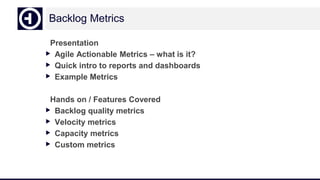 Backlog Metrics
Presentation
▶ Agile Actionable Metrics – what is it?
▶ Quick intro to reports and dashboards
▶ Example Metrics
Hands on / Features Covered
▶ Backlog quality metrics
▶ Velocity metrics
▶ Capacity metrics
▶ Custom metrics
 