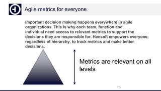 Agile metrics for everyone
Important decision making happens everywhere in agile
organizations. This is why each team, function and
individual need access to relevant metrics to support the
decisions they are responsible for. Hansoft empowers everyone,
regardless of hierarchy, to track metrics and make better
decisions.
75
Metrics are relevant on all
levels
 