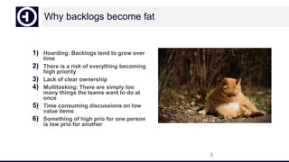Why backlogs become fat
1) Hoarding: Backlogs tend to grow over
time
2) There is a risk of everything becoming
high priority
3) Lack of clear ownership
4) Multitasking: There are simply too
many things the teams want to do at
once
5) Time consuming discussions on low
value items
6) Something of high prio for one person
is low prio for another
8
 
