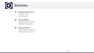 Summary
1) Backlog quality metrics:
-Priortization charts
-Estimation charts
2) Velocity Metrics
-Sprint and release burndowns
-Completed items per sprint
3) Capacity Metrics
-Work in progress and batch size
-Allocation metrics and views
96
 