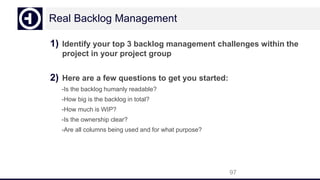 Real Backlog Management
1) Identify your top 3 backlog management challenges within the
project in your project group
2) Here are a few questions to get you started:
-Is the backlog humanly readable?
-How big is the backlog in total?
-How much is WIP?
-Is the ownership clear?
-Are all columns being used and for what purpose?
97
 