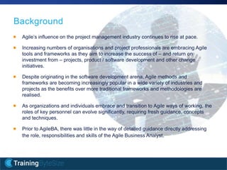 6apmg-international.com
Background
Agile’s influence on the project management industry continues to rise at pace.
Increasing numbers of organisations and project professionals are embracing Agile
tools and frameworks as they aim to increase the success of – and return on
investment from – projects, product / software development and other change
initiatives.
Despite originating in the software development arena, Agile methods and
frameworks are becoming increasingly popular in a wide variety of industries and
projects as the benefits over more traditional frameworks and methodologies are
realised.
As organizations and individuals embrace and transition to Agile ways of working, the
roles of key personnel can evolve significantly, requiring fresh guidance, concepts
and techniques.
Prior to AgileBA, there was little in the way of detailed guidance directly addressing
the role, responsibilities and skills of the Agile Business Analyst.
 