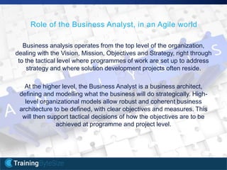 8apmg-international.com
Business analysis operates from the top level of the organization,
dealing with the Vision, Mission, Objectives and Strategy, right through
to the tactical level where programmes of work are set up to address
strategy and where solution development projects often reside.
At the higher level, the Business Analyst is a business architect,
defining and modelling what the business will do strategically. High-
level organizational models allow robust and coherent business
architecture to be defined, with clear objectives and measures. This
will then support tactical decisions of how the objectives are to be
achieved at programme and project level.
Role of the Business Analyst, in an Agile world
 