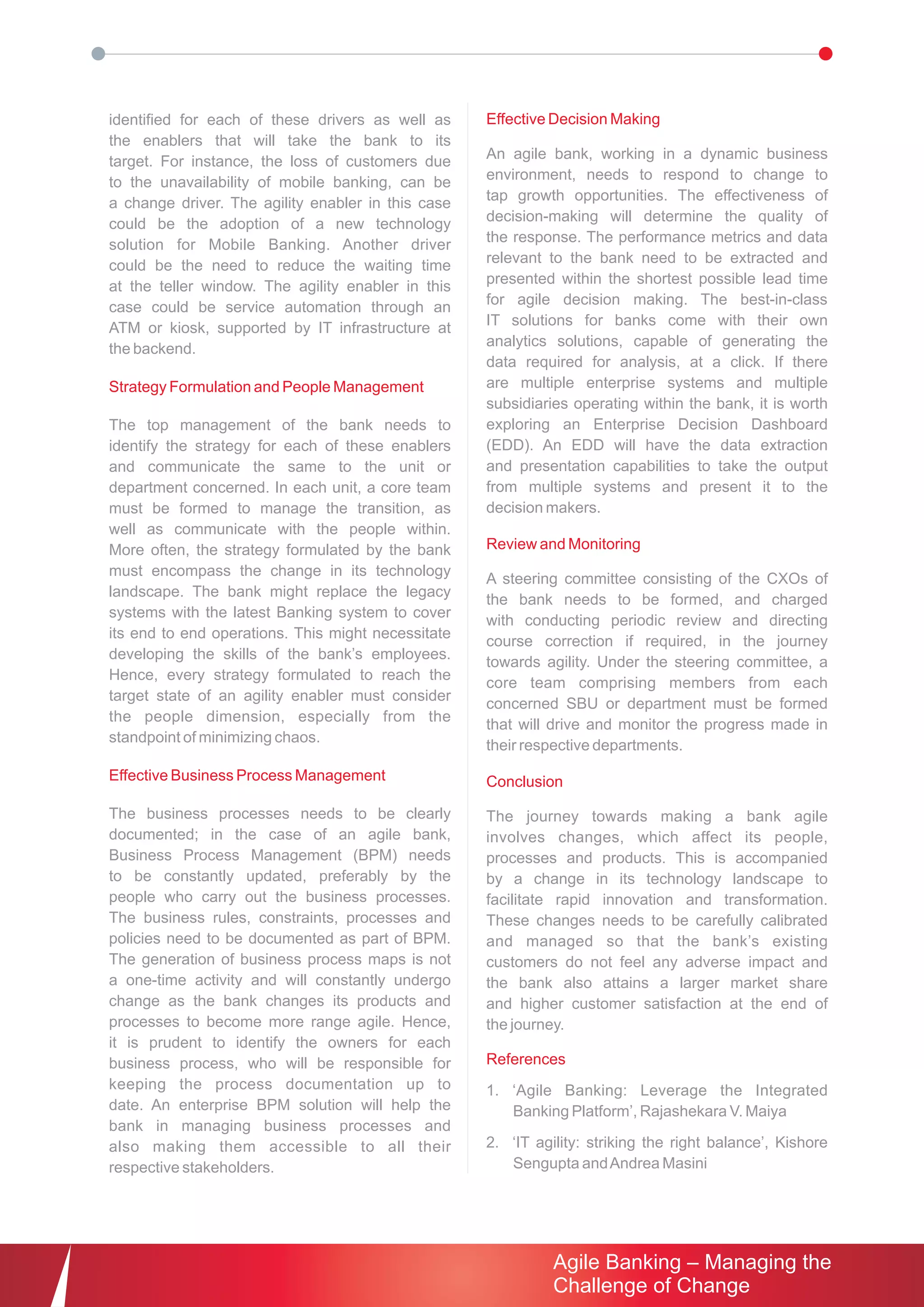 identified for each of these drivers as well as     Effective Decision Making
the enablers that will take the bank to its
target. For instance, the loss of customers due     An agile bank, working in a dynamic business
to the unavailability of mobile banking, can be     environment, needs to respond to change to
a change driver. The agility enabler in this case   tap growth opportunities. The effectiveness of
could be the adoption of a new technology           decision-making will determine the quality of
solution for Mobile Banking. Another driver         the response. The performance metrics and data
could be the need to reduce the waiting time        relevant to the bank need to be extracted and
at the teller window. The agility enabler in this   presented within the shortest possible lead time
case could be service automation through an         for agile decision making. The best-in-class
ATM or kiosk, supported by IT infrastructure at     IT solutions for banks come with their own
the backend.                                        analytics solutions, capable of generating the
                                                    data required for analysis, at a click. If there
Strategy Formulation and People Management          are multiple enterprise systems and multiple
                                                    subsidiaries operating within the bank, it is worth
The top management of the bank needs to             exploring an Enterprise Decision Dashboard
identify the strategy for each of these enablers    (EDD). An EDD will have the data extraction
and communicate the same to the unit or             and presentation capabilities to take the output
department concerned. In each unit, a core team     from multiple systems and present it to the
must be formed to manage the transition, as         decision makers.
well as communicate with the people within.
More often, the strategy formulated by the bank     Review and Monitoring
must encompass the change in its technology
                                                    A steering committee consisting of the CXOs of
landscape. The bank might replace the legacy
                                                    the bank needs to be formed, and charged
systems with the latest Banking system to cover
                                                    with conducting periodic review and directing
its end to end operations. This might necessitate
                                                    course correction if required, in the journey
developing the skills of the bank’s employees.
                                                    towards agility. Under the steering committee, a
Hence, every strategy formulated to reach the
                                                    core team comprising members from each
target state of an agility enabler must consider
                                                    concerned SBU or department must be formed
the people dimension, especially from the
                                                    that will drive and monitor the progress made in
standpoint of minimizing chaos.
                                                    their respective departments.
Effective Business Process Management               Conclusion

The business processes needs to be clearly          The journey towards making a bank agile
documented; in the case of an agile bank,           involves changes, which affect its people,
Business Process Management (BPM) needs             processes and products. This is accompanied
to be constantly updated, preferably by the         by a change in its technology landscape to
people who carry out the business processes.        facilitate rapid innovation and transformation.
The business rules, constraints, processes and      These changes needs to be carefully calibrated
policies need to be documented as part of BPM.      and managed so that the bank’s existing
The generation of business process maps is not      customers do not feel any adverse impact and
a one-time activity and will constantly undergo     the bank also attains a larger market share
change as the bank changes its products and         and higher customer satisfaction at the end of
processes to become more range agile. Hence,        the journey.
it is prudent to identify the owners for each
business process, who will be responsible for       References
keeping the process documentation up to             1. ‘Agile Banking: Leverage the Integrated
date. An enterprise BPM solution will help the         Banking Platform’, Rajashekara V. Maiya
bank in managing business processes and
also making them accessible to all their            2. ‘IT agility: striking the right balance’, Kishore
respective stakeholders.                               Sengupta and Andrea Masini




                                                              Agile Banking – Managing the
                                                              Challenge of Change
 