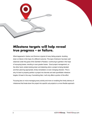3 ©2016 WGroup. ThinkWGroup.com
What happened in Verdun and Somme is typical of many failing projects: doubling
down on failure in the hope of a different outcome. This type of behavior has been well
observed under the guise of the Gambler’s Paradox—continuing to gamble in the hope
of recouping losses; resulting in even greater losses. Good project management, on
the other hand, entails tracking down and detecting when a project is being derailed
and then planning appropriate, timely remediation or even changing direction. This is
why it’s best to properly partition a project into discrete and well quantifiable milestone
targets. At least in this way, if something fails, it will only affect a portion of the effort.
Focusing less on micro-managing every activity and more on enabling the timely delivery of
milestones that break-down the project into specific sub-projects is a more flexible approach.
Milestone targets will help reveal
true progress – or failure.
 