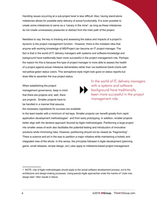 4 ©2016 WGroup. ThinkWGroup.com
Handling issues occurring at a sub-project level is less difficult. Also, having stand-alone
milestones allows for possible early delivery of actual functionality. It is even possible to
create some milestones to serve as a “canary in the mine”, as long as these milestones
do not create unnecessary pressures or distract from the main path of the project.
Needless to say, the key to tracking and assessing the status and impacts of a project’s
dynamic is the project management function. However, there is the mistaken idea that
anyone with working knowledge of MS/Project can become an IT project manager. The
fact is that in the world of IT, delivery managers with systems and software knowledge and
background have traditionally been more successful in the project management role. Perhaps
the reason for this is because this type of project manager is more able to assess the health
of a project against actual milestone deliverables rather than via traditional Gantt charts with
red-yellow-green status colors. This semaphore style might look good on status reports but
does little to ascertain the true project status.
When establishing the project
management governance, keep in mind
that there are projects and, well, there
are projects. Smaller projects have to
be handled in a manner that assures
the necessary ingredients for success are available
to the team leader with a minimum of red tape. Smaller projects can benefit greatly from rapid
application development methodologies1
and from early prototyping. In addition, smaller projects
better align with the iterative approach favored by Agile methodologies. Partitioning a large project
into smaller areas of work also facilitates the potential testing and introduction of innovative
solutions while minimizing risks. However, partitioning should not be viewed as “fragmenting”.
There is science and art in the way to partition a major initiative while maintaining a holistic and
integrated view of the whole. In this sense, the principles followed in Agile development (planning
game, small releases, simple design, ect.) also apply to milestone-based project management.
1 NOTE: Use of Agile methodologies should apply to the actual software development process; not to the
architecture and design-making processes. Using pseudo-Agile approaches under the mantra of “code now,
design later” often results in failure.	
In the world of IT, delivery managers
with a systems and software
background have traditionally
been more successful in the project
management role.

 