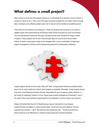 5 ©2016 WGroup. ThinkWGroup.com
Well, having no more than five people working on a deliverable for a maximum of four months is
as good a metric as any. If the cost of this type of project exceeds the one million mark including
labor, hardware, and software capital costs, then it should not be handled as something small.
Then there are the medium size endeavors. These are projects that can take up to a year, or
slightly longer if the powers-that-be are willing to take Prozac and give you a bit more leeway.
The core development teams for this type of project should never exceed the magic number
of twelve. These projects tend to fall in the ball-park figure of around two to three million
dollars. A medium size project needs to be managed with a savvy combination of high-level
project management controls and the appropriate placement of deliverable milestones.
What defines a small project?
Larger projects should not even exist. Why not? Well, a large project should be properly broken
down into as many small and medium sized projects as possible. Ultimately, a large project should
only exist in the Powerpoint bullets of those responsible for your company’s public relations, in
the minds of marketing (“Version 3 of our Super-duper product available by Christmas!”), and in
the radar of the very small team responsible for the integration of all the various moving parts.
Clearly, the failed initial launch of Healthcare.gov was an example of a humongous
project that was managed on a task-oriented basis. It had only one real milestone: Go into
production by October 1, 2013. We all know what happened next. The story would have
been turned out a lot differently if a milestone based approach had been followed.
 