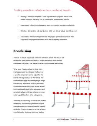 7 ©2016 WGroup. ThinkWGroup.com
There is no way to sugar-coat a missed milestone. While this should not
necessarily spell gloom-and-doom, a project with two or more missed
milestones is a project that needs to be seriously reviewed and revised.
Tracking projects via milestones has a number of benefits:
•	 Missing a milestone might be a clear signal that the project is not on track,
but the impact of the delay can be contained in a more timely fashion
•	 A successful milestone motivates the team by providing success checkpoints
•	 Milestone deliverables with stand-alone utility can deliver actual benefits sooner
•	 A successful milestone helps motivate the project sponsors to continue their
support of the project even when faced with budgetary constraints
To be sure, it’s always best to allow room
in a large project to anticipate the failure of
a specific component and to adjust for the
overall delivery because of this failure. The
solution to this type of quandary might range
from starting again from scratch (assuming
the initial implementation was proven wrong),
to completely eliminating the subsystem and
remediating by providing a suitable minimum
set of capabilities from other subsystems.
Ultimately, it is sobering to realize that the kind
of flexibility provided by agile-based project
management could have avoided the tragedy
of Verdun. The good news is, we can all learn
from history the best way to win our battles.
Conclusion
 