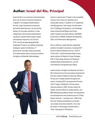 8 ©2016 WGroup. ThinkWGroup.com
Israel del Rio is an executive and technologist
with over 30 years of practical experience
in global IT and digital transformations
for both, large international companies,
and well-funded start-ups. He has led the
delivery of innovative solutions in close
collaboration with business stakeholders,
resulting in several million dollars capital
and expense reductions. As CIO and
CTO, he has led large geographically
distributed IT teams, and defined enterprise
strategies, system architecture, IT
governance, led large outsourcing deals,
and implemented various business solutions
via Agile and Waterfall methodologies.
Author: Israel del Rio, Principal
Israel is a well-known IT leader in the hospitality
industry and is driven by significant and
measurable results. In addition to IT Leadership
and Management, Technology Transformation
and IT Strategy & Architecture, his knowledge
areas include Social Media and Cloud/
XaaS, Cognitive and Data Science, B2C/B2B
eCommerce, CRM/BI, Software Development,
SOA, and Performance Management.
Prior to WGroup, Israel held key leadership
positions for global companies, including SVP
& CIO at Revel Entertainment LLC, SVP &
CTO at IHG - InterContinental Hotels Group,
senior advisor for Mexico’s Grupo Posadas,
SVP of Technology Solutions at Starwood
Hotels & Resorts Worldwide Inc. and VP
of Architecture & Engineering at Sabre.
Israel is fluent in English and Spanish and has a
BS in Electronics & Communications Engineering
from the Instituto Politécnico Nacional, México.
He has won multiple awards throughout his
career, including 2007 Computerworld Premier
100 IT Leader, InfoWorld’s 100 Innovative
Solutions Award in 2002, Division Award for
Galileo, Award of Merit for United Airlines, and
IBM Marketing Excellence Award. He engineered
and developed the new infrastructure for O’Hare
Airport Terminal 1, including over 1,000 of the
first-ever diskless workstations connected
via complex local area networks. He is also
the author of Technology Transformation—
Trials, Techniques & Tribulations.
 