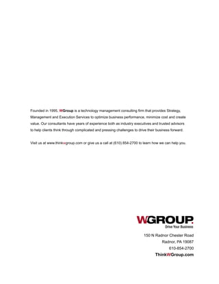 Drive Your Business
Founded in 1995, WGroup is a technology management consulting firm that provides Strategy,
Management and Execution Services to optimize business performance, minimize cost and create
value. Our consultants have years of experience both as industry executives and trusted advisors
to help clients think through complicated and pressing challenges to drive their business forward.
Visit us at www.thinkwgroup.com or give us a call at (610) 854-2700 to learn how we can help you.
150 N Radnor Chester Road
Radnor, PA 19087
610-854-2700
ThinkWGroup.com
 