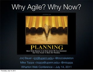 Why Agile? Why Now?




                          Jorj Bauer <jorj@upenn.edu> @bozoskeleton
                          Mike Toppa <toppa@upenn.edu> @mtoppa
                           Wharton Web Conference – July 14, 2011
Thursday, July 14, 2011
 