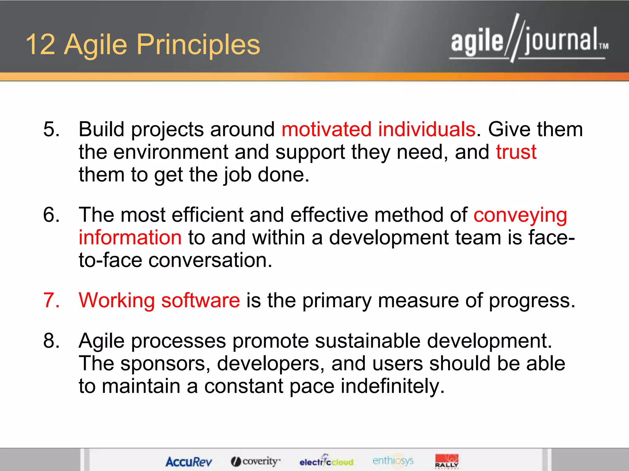 12 Agile PrinciplesBuild projects around motivated individuals. Give them the environment and support they need, and trust them to get the job done. The most efficient and effective method of conveying information to and within a development team is face-to-face conversation. Working software is the primary measure of progress. Agile processes promote sustainable development. The sponsors, developers, and users should be able to maintain a constant pace indefinitely. 