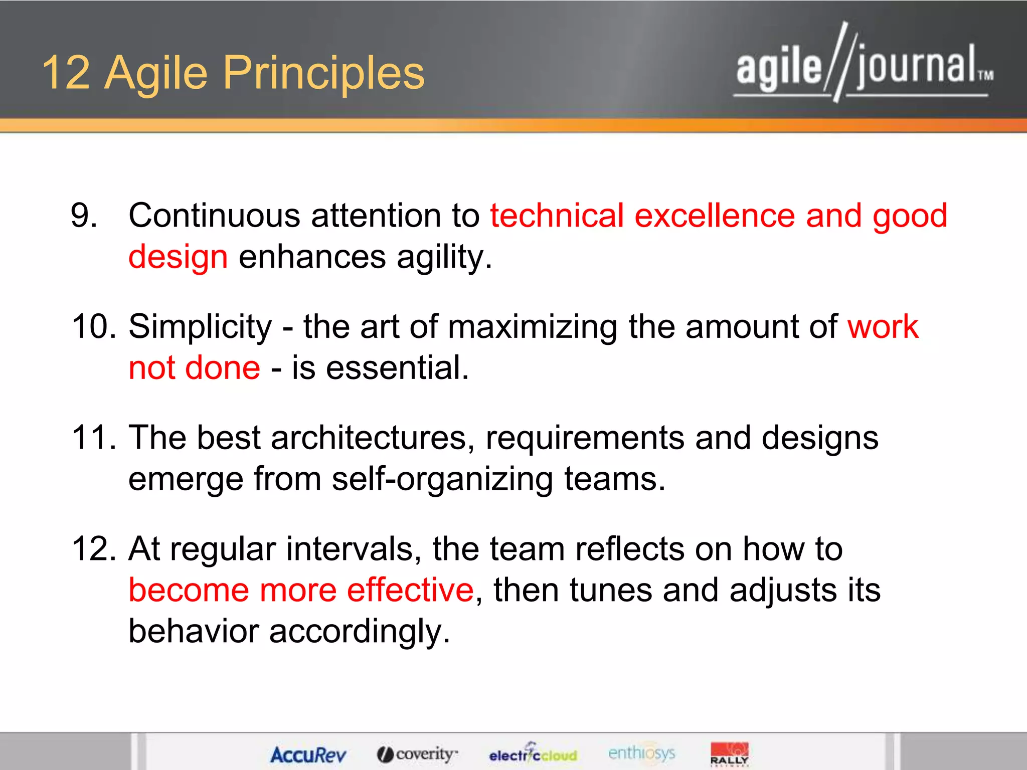 12 Agile PrinciplesContinuous attention to technical excellence and good design enhances agility. Simplicity - the art of maximizing the amount of work not done - is essential. The best architectures, requirements and designs emerge from self-organizing teams. At regular intervals, the team reflects on how to become more effective, then tunes and adjusts its behavior accordingly.