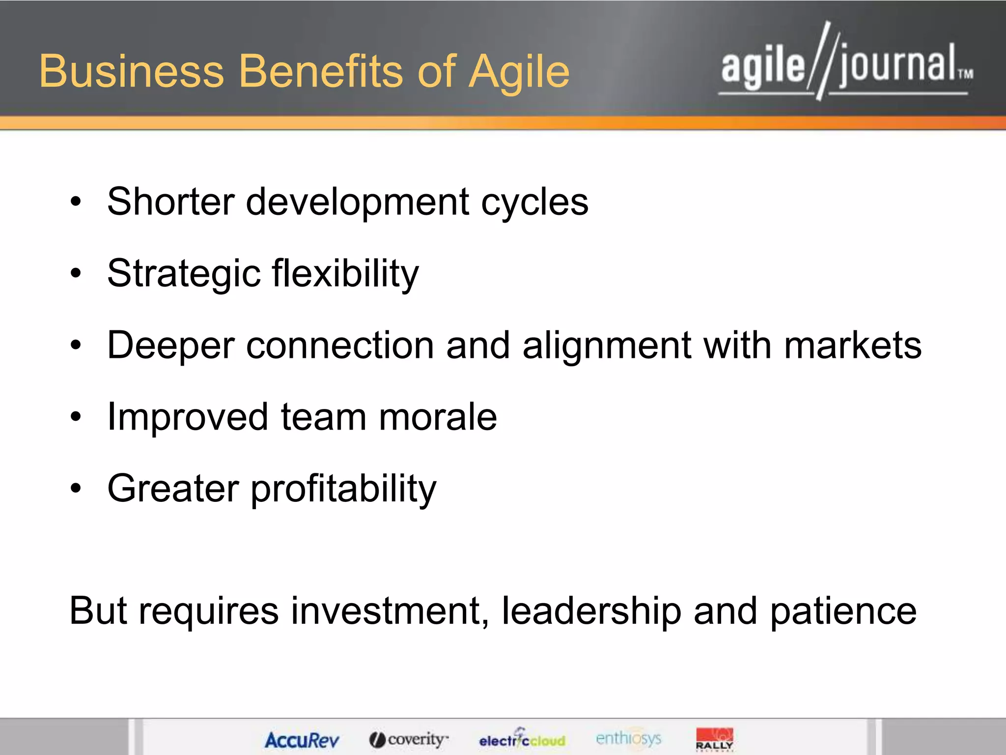 Business Benefits of AgileShorter development cyclesStrategic flexibilityDeeper connection and alignment with marketsImproved team moraleGreater profitabilityBut requires investment, leadership and patience