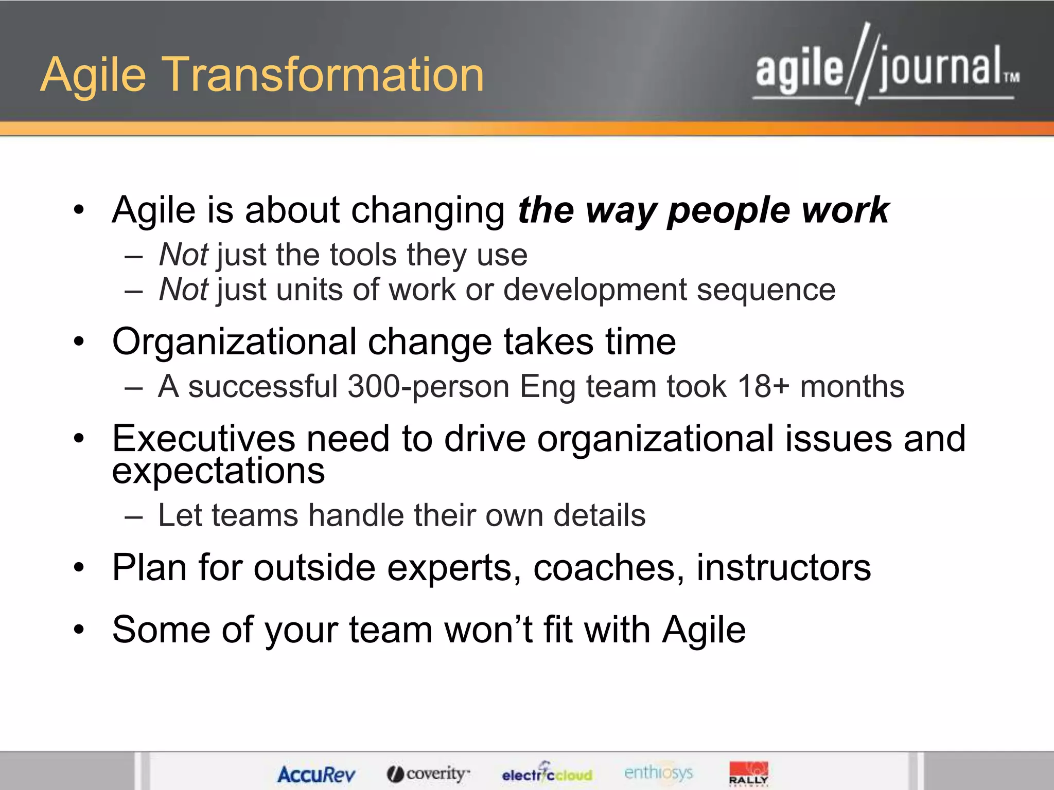 Agile TransformationAgile is about changing the way people workNot just the tools they useNot just units of work or development sequenceOrganizational change takes timeA successful 300-person Eng team took 18+ monthsExecutives need to drive organizational issues and expectationsLet teams handle their own detailsPlan for outside experts, coaches, instructorsSome of your team won’t fit with Agile
