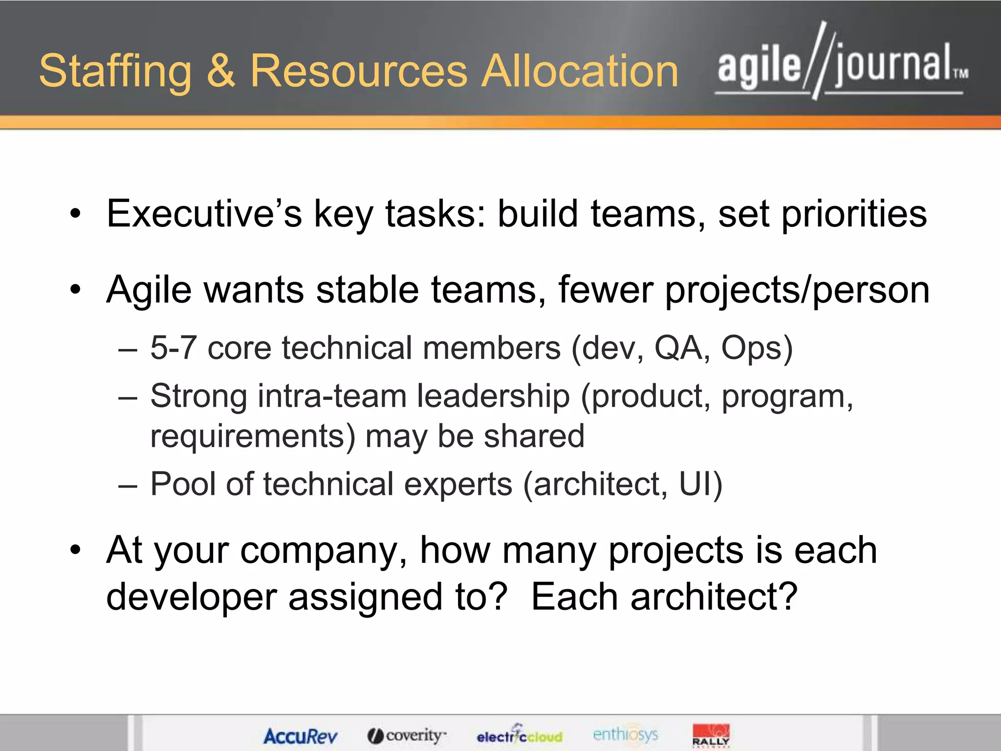 Staffing & Resources AllocationExecutive’s key tasks: build teams, set prioritiesAgile wants stable teams, fewer projects/person5-7 core technical members (dev, QA, Ops)Strong intra-team leadership (product, program, requirements) may be sharedPool of technical experts (architect, UI)At your company, how many projects is each developer assigned to?  Each architect?