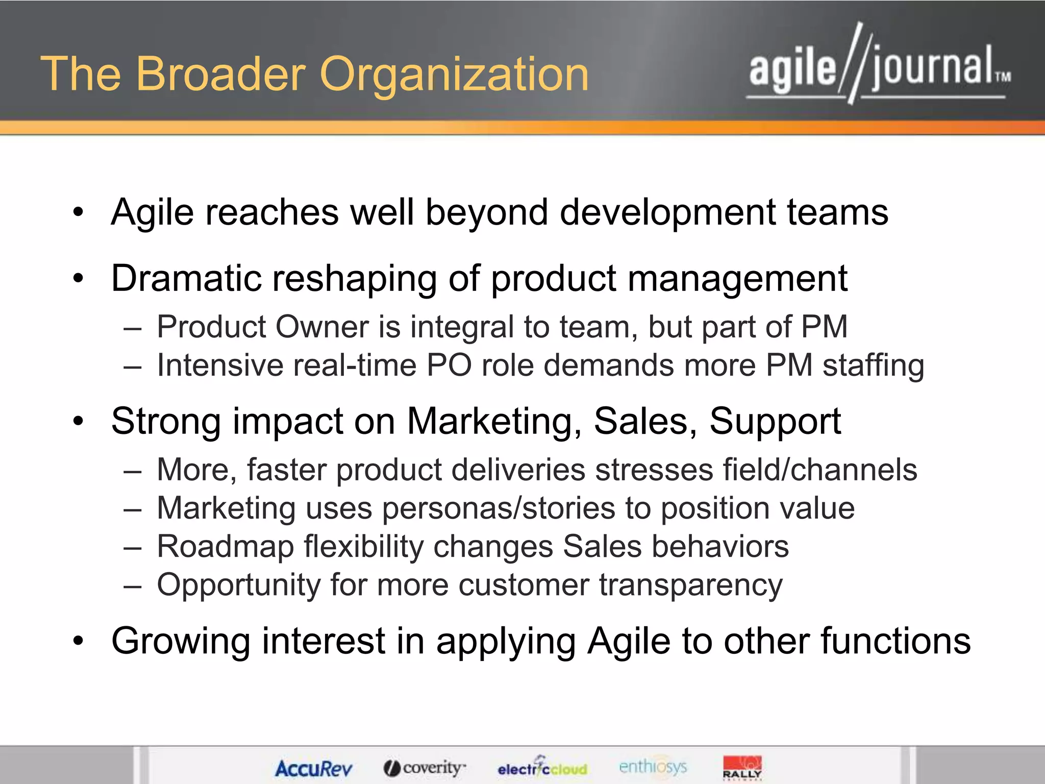The Broader OrganizationAgile reaches well beyond development teamsDramatic reshaping of product managementProduct Owner is integral to team, but part of PMIntensive real-time PO role demands more PM staffingStrong impact on Marketing, Sales, SupportMore, faster product deliveries stresses field/channelsMarketing uses personas/stories to position valueRoadmap flexibility changes Sales behaviorsOpportunity for more customer transparencyGrowing interest in applying Agile to other functions