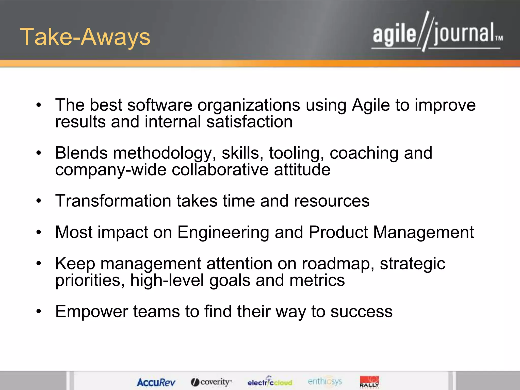 Take-AwaysThe best software organizations using Agile to improve results and internal satisfactionBlends methodology, skills, tooling, coaching and company-wide collaborative attitudeTransformation takes time and resourcesMost impact on Engineering and Product ManagementKeep management attention on roadmap, strategic priorities, high-level goals and metricsEmpower teams to find their way to success
