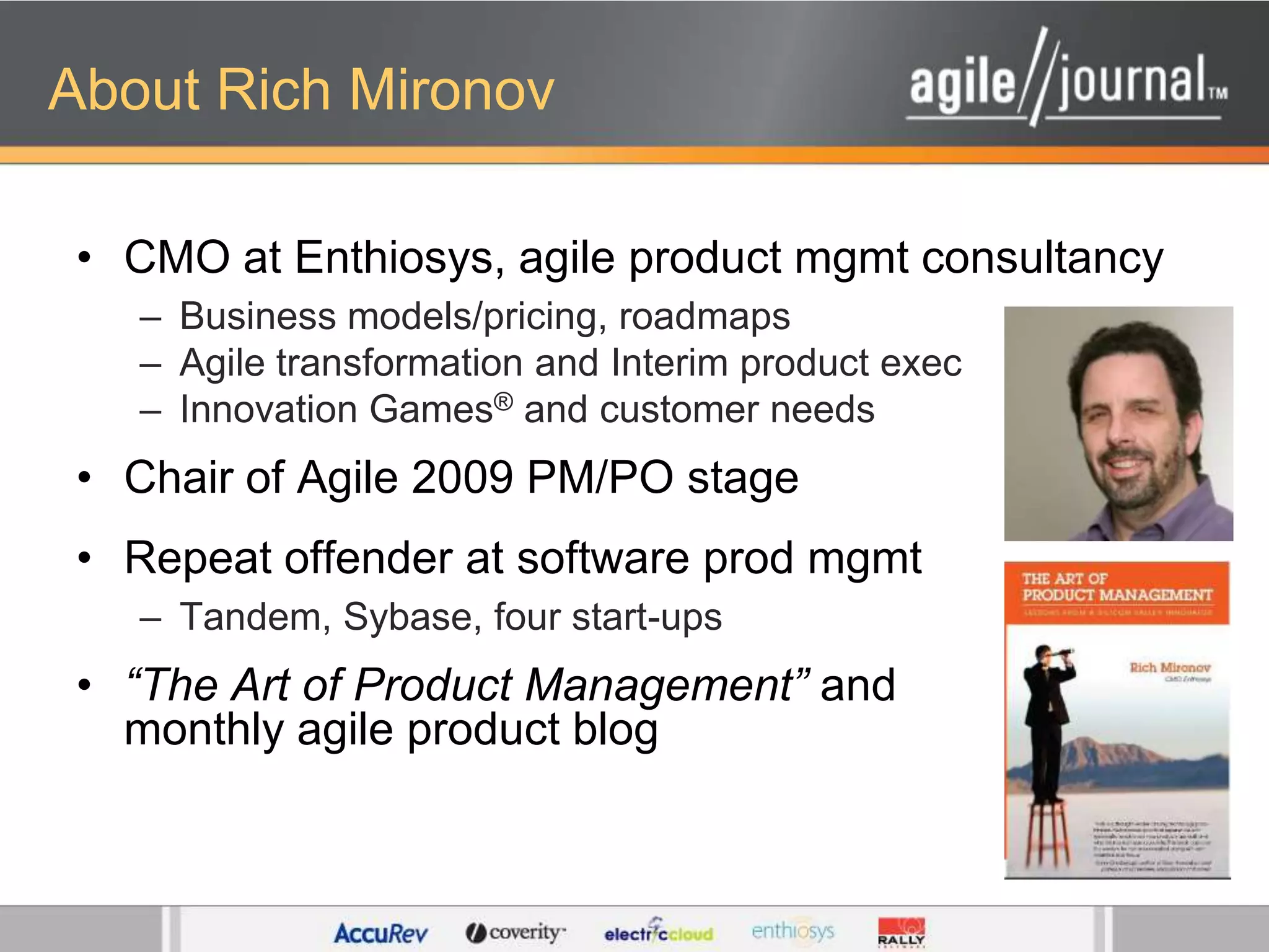 About Rich MironovCMO at Enthiosys, agile product mgmt consultancyBusiness models/pricing, roadmapsAgile transformation and Interim product execInnovation Games® and customer needsChair of Agile 2009 PM/PO stageRepeat offender at software prod mgmtTandem, Sybase, four start-ups“The Art of Product Management” and monthly agile product blog