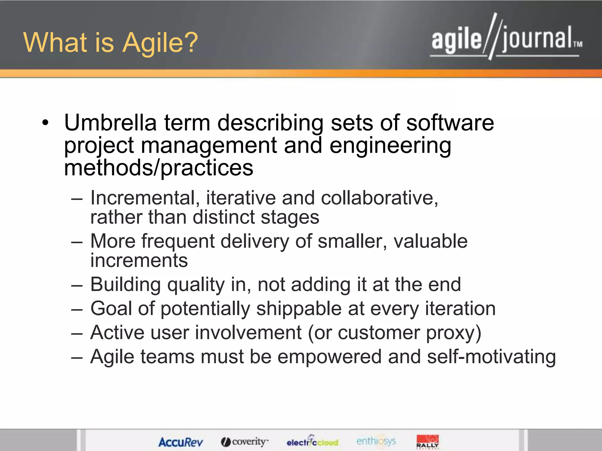 What is Agile?Umbrella term describing sets of software project management and engineering methods/practicesIncremental, iterative and collaborative, rather than distinct stages More frequent delivery of smaller, valuable incrementsBuilding quality in, not adding it at the endGoal of potentially shippable at every iterationActive user involvement (or customer proxy)Agile teams must be empowered and self-motivating