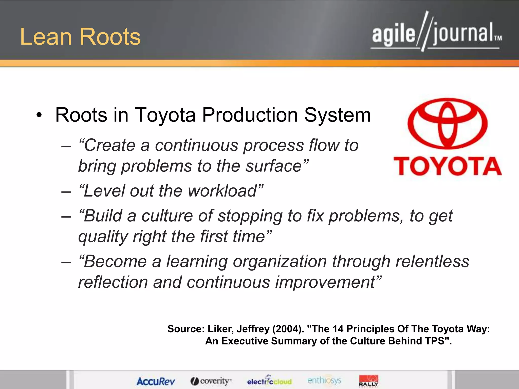 Lean RootsRoots in Toyota Production System“Create a continuous process flow to bring problems to the surface”“Level out the workload”“Build a culture of stopping to fix problems, to get quality right the first time”“Become a learning organization through relentless reflection and continuous improvement”Source: Liker, Jeffrey (2004). "The 14 Principles Of The Toyota Way: An Executive Summary of the Culture Behind TPS".