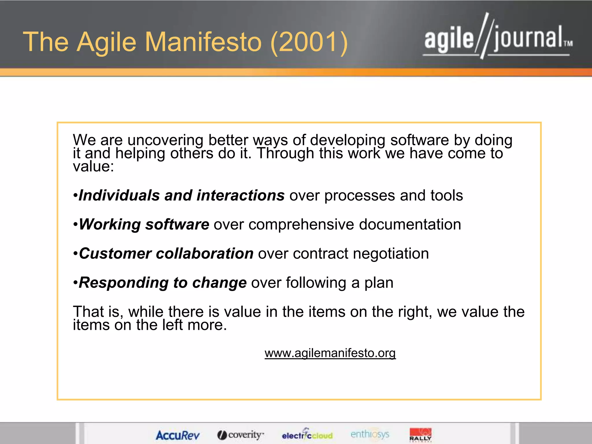 The Agile Manifesto (2001)We are uncovering better ways of developing software by doing it and helping others do it. Through this work we have come to value: Individuals and interactions over processes and toolsWorking software over comprehensive documentation Customer collaboration over contract negotiationResponding to change over following a plan That is, while there is value in the items on the right, we value the items on the left more. www.agilemanifesto.org