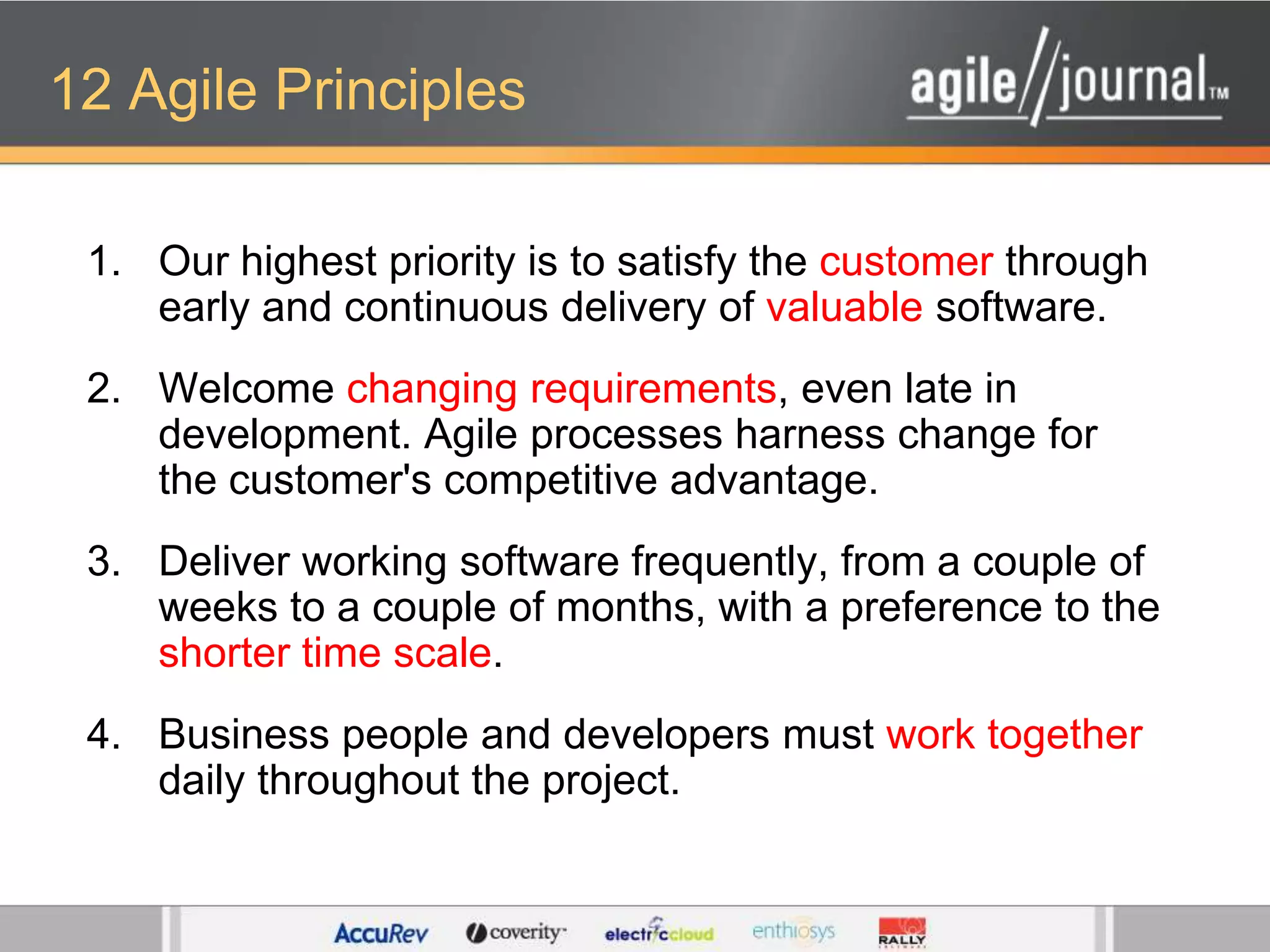 12 Agile PrinciplesOur highest priority is to satisfy the customer through early and continuous delivery of valuable software. Welcome changing requirements, even late in development. Agile processes harness change for the customer's competitive advantage. Deliver working software frequently, from a couple of weeks to a couple of months, with a preference to the shorter time scale. Business people and developers must work together daily throughout the project. 