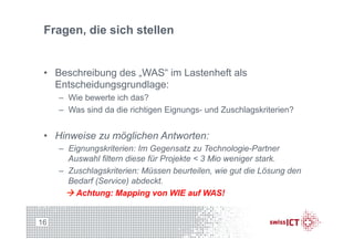 Fragen, die sich stellen
•  Beschreibung des „WAS“ im Lastenheft als
Entscheidungsgrundlage:
–  Wie bewerte ich das?
–  Was sind da die richtigen Eignungs- und Zuschlagskriterien?
•  Hinweise zu möglichen Antworten:
–  Eignungskriterien: Im Gegensatz zu Technologie-Partner
Auswahl filtern diese für Projekte < 3 Mio weniger stark.
–  Zuschlagskriterien: Müssen beurteilen, wie gut die Lösung den
Bedarf (Service) abdeckt.
à Achtung: Mapping von WIE auf WAS!
16
 