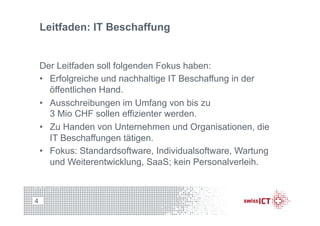 Leitfaden: IT Beschaffung
Der Leitfaden soll folgenden Fokus haben:
•  Erfolgreiche und nachhaltige IT Beschaffung in der
öffentlichen Hand.
•  Ausschreibungen im Umfang von bis zu
3 Mio CHF sollen effizienter werden.
•  Zu Handen von Unternehmen und Organisationen, die
IT Beschaffungen tätigen.
•  Fokus: Standardsoftware, Individualsoftware, Wartung
und Weiterentwicklung, SaaS; kein Personalverleih.
4
 