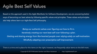 Agile Best Self Values
Being our authentic selves over figuring out how to fit in.
Iteratively creating our next best self over following a plan.
Getting and sharing energy from like-hearted people over relying solely on self-motivation.
Mindfully adapting over prescriptive self improvement.
Based on the approach used in the Agile Manifesto for Software Development, we are uncovering better
ways of becoming our best selves by following specific values and principles. These values and principles
also help others learn our Agile Best Self philosophy.
There is a time and a place for the items on the right; however, we frequently value items on the left more.
Copyright © 2019 Michaele Gardner and Brian Hackerson | http://agilebestself.com
 