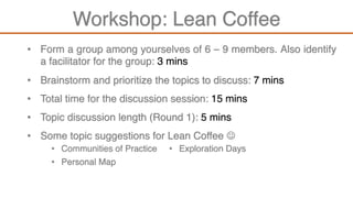 Workshop: Lean Coffee
• Form a group among yourselves of 6 – 9 members. Also identify
a facilitator for the group: 3 mins
• Brainstorm and prioritize the topics to discuss: 7 mins
• Total time for the discussion session: 15 mins
• Topic discussion length (Round 1): 5 mins
• Some topic suggestions for Lean Coffee J
• Communities of Practice
• Personal Map
• Exploration Days
 