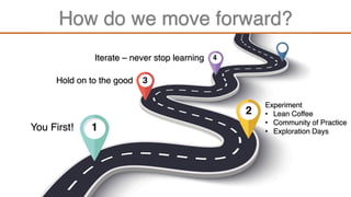 How do we move forward?
2
1
3
4
You First!
Experiment
• Lean Coffee
• Community of Practice
• Exploration Days
Hold on to the good
Iterate – never stop learning
 