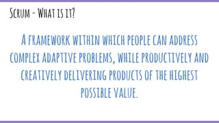 Scrum-Whatisit?
Aframeworkwithinwhichpeoplecanaddress
complexadaptiveproblems,whileproductivelyand
creativelydeliveringproductsofthehighest
possiblevalue.
 