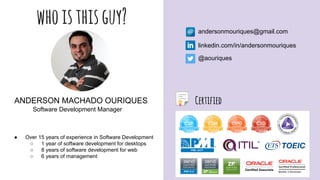 whoisthisguy? andersonmouriques@gmail.com
linkedin.com/in/andersonmouriques
@aouriques
ANDERSON MACHADO OURIQUES
Software Development Manager
● Over 15 years of experience in Software Development
○ 1 year of software development for desktops
○ 8 years of software development for web
○ 6 years of management
Certified
 